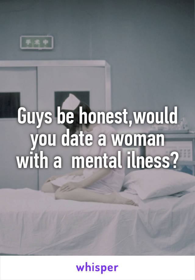 Guys be honest,would you date a woman with a  mental ilness?