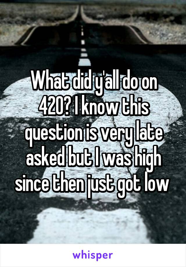 What did y'all do on 420? I know this question is very late asked but I was high since then just got low 