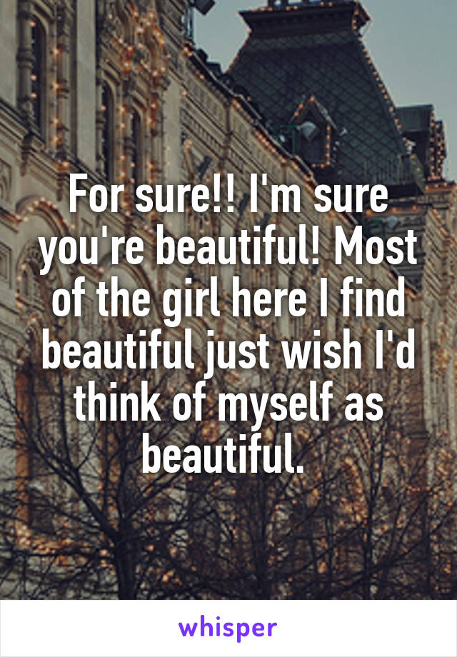 For sure!! I'm sure you're beautiful! Most of the girl here I find beautiful just wish I'd think of myself as beautiful. 