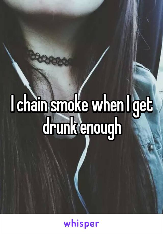 I chain smoke when I get drunk enough