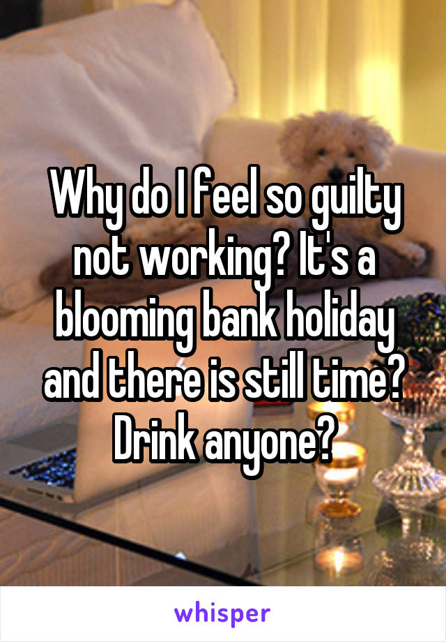 Why do I feel so guilty not working? It's a blooming bank holiday and there is still time? Drink anyone?