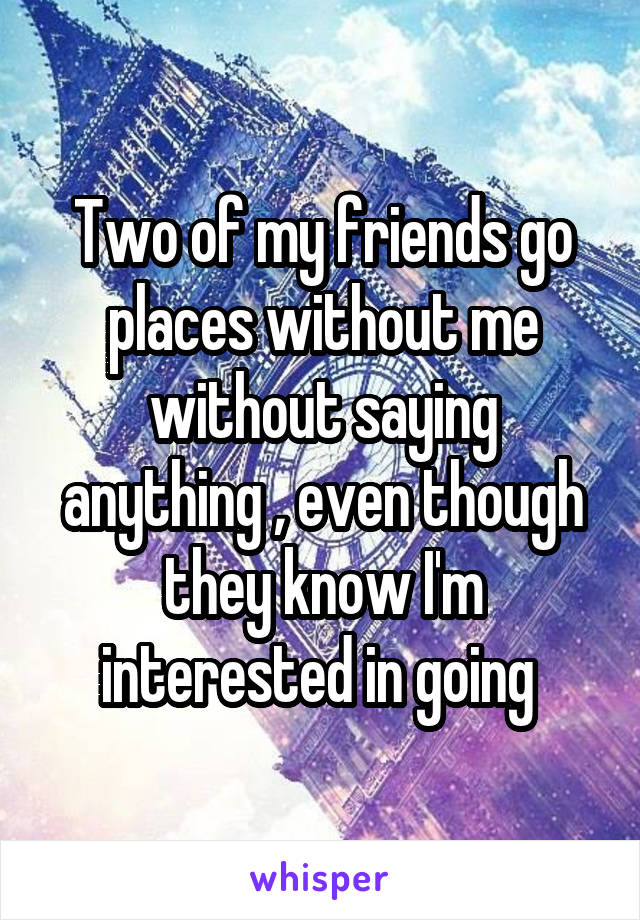 Two of my friends go places without me without saying anything , even though they know I'm interested in going 