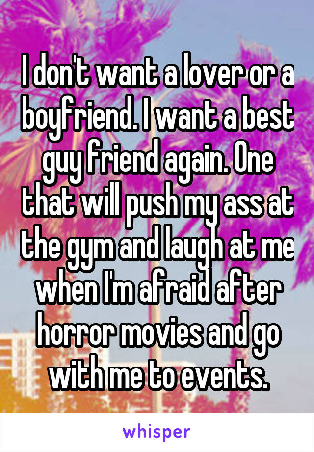 I don't want a lover or a boyfriend. I want a best guy friend again. One that will push my ass at the gym and laugh at me when I'm afraid after horror movies and go with me to events.