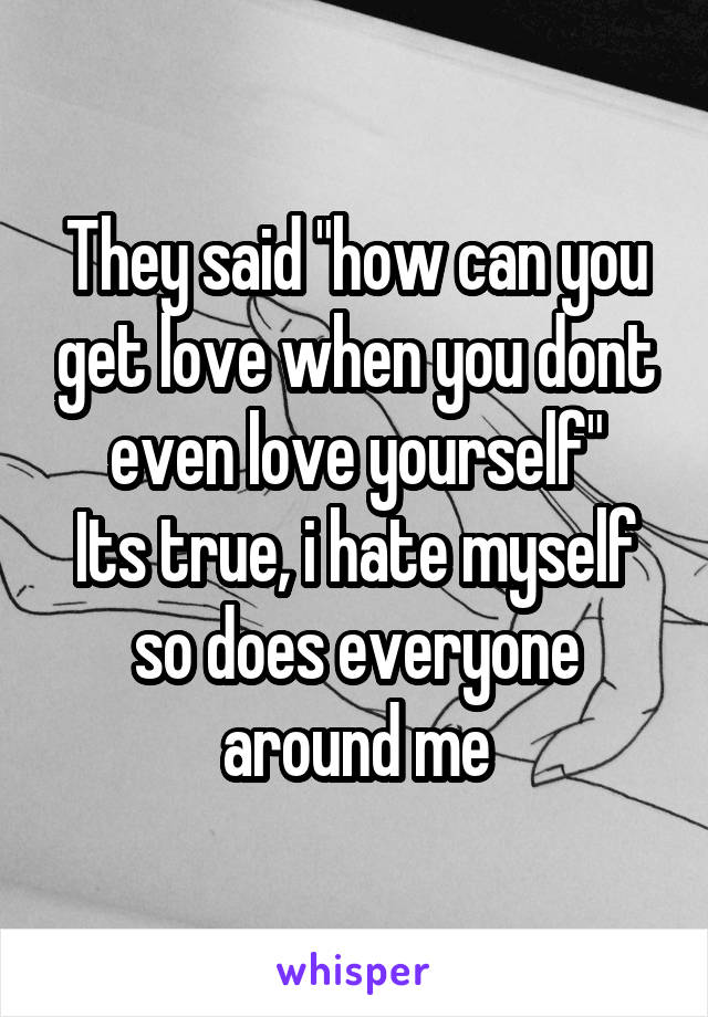 They said "how can you get love when you dont even love yourself"
Its true, i hate myself so does everyone around me