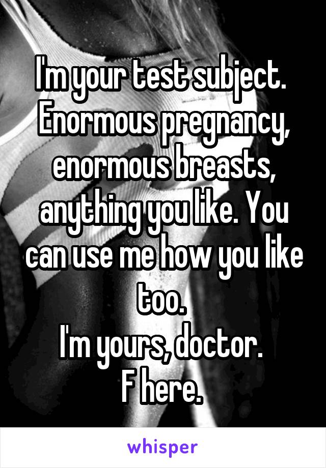 I'm your test subject. 
Enormous pregnancy, enormous breasts, anything you like. You can use me how you like too. 
I'm yours, doctor. 
F here. 