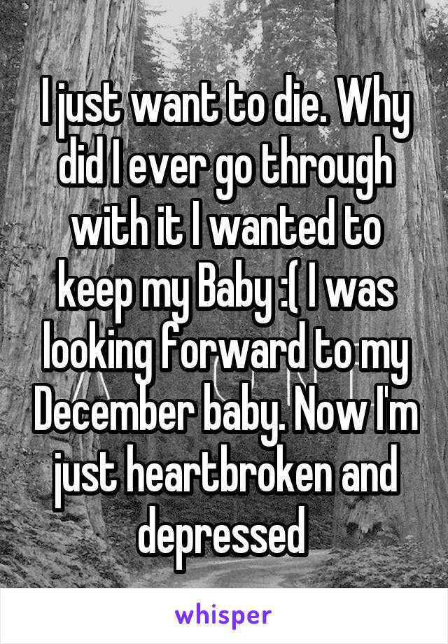 I just want to die. Why did I ever go through with it I wanted to keep my Baby :( I was looking forward to my December baby. Now I'm just heartbroken and depressed 