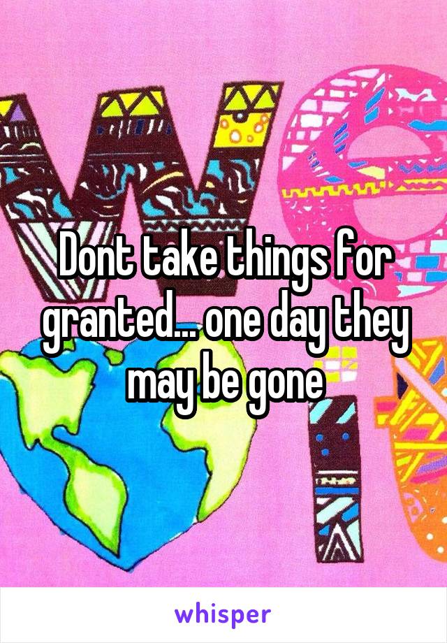 Dont take things for granted... one day they may be gone