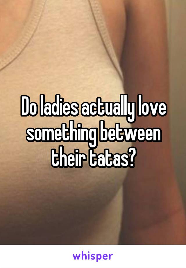 Do ladies actually love something between their tatas?