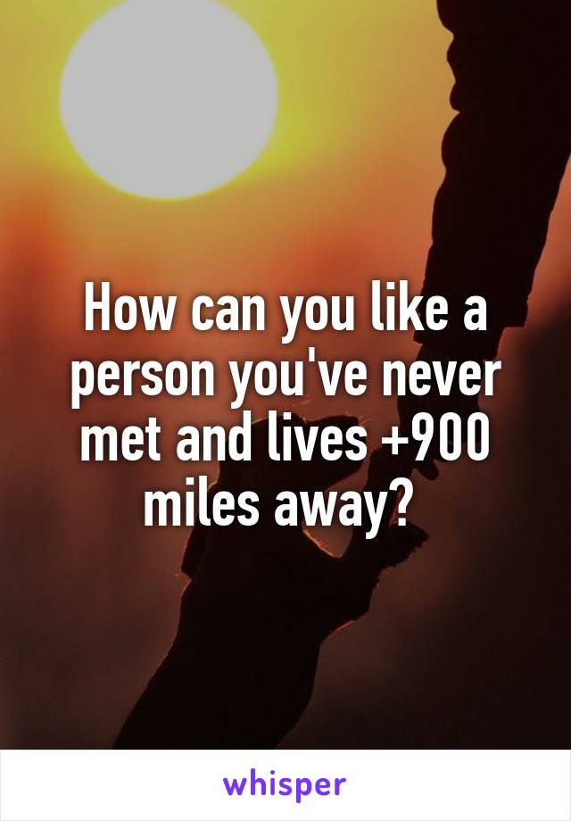 How can you like a person you've never met and lives +900 miles away? 