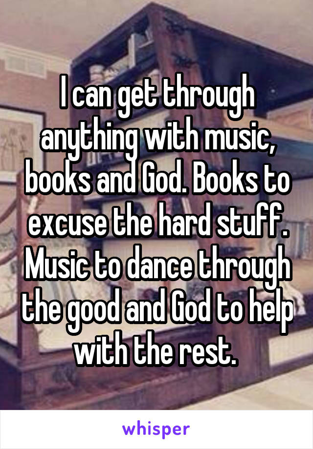 I can get through anything with music, books and God. Books to excuse the hard stuff. Music to dance through the good and God to help with the rest. 