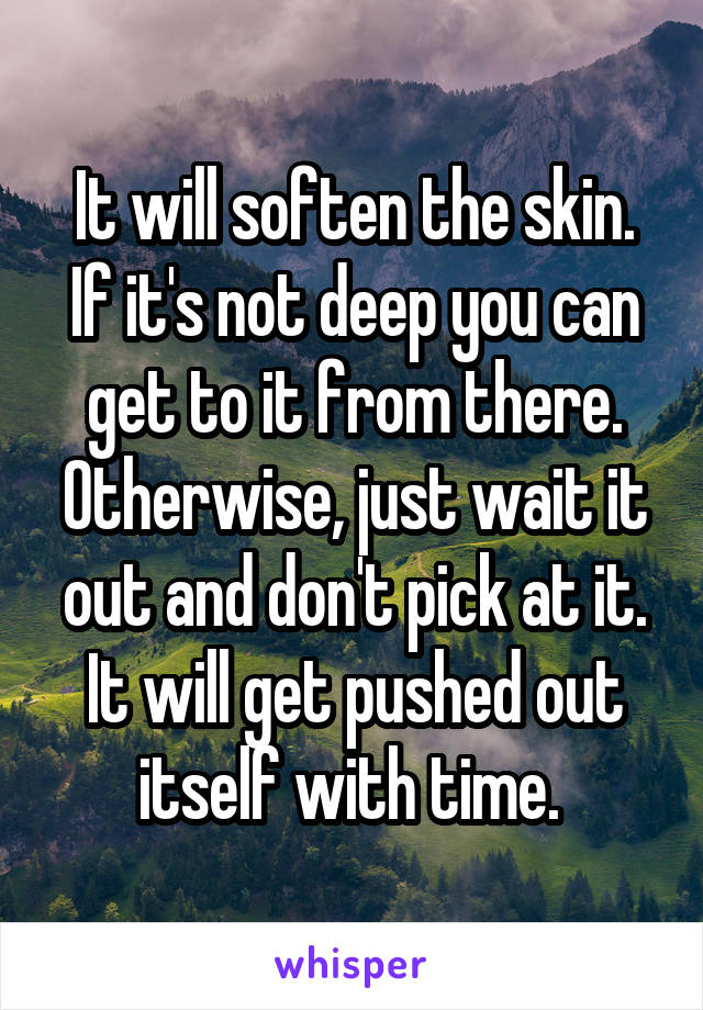 It will soften the skin. If it's not deep you can get to it from there. Otherwise, just wait it out and don't pick at it. It will get pushed out itself with time. 