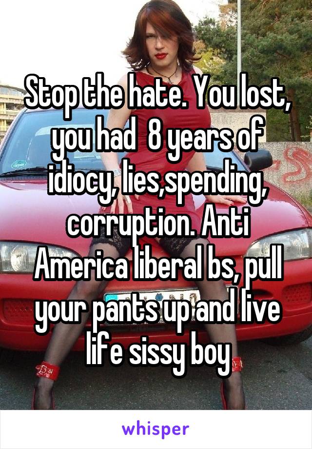 Stop the hate. You lost, you had  8 years of idiocy, lies,spending, corruption. Anti America liberal bs, pull your pants up and live life sissy boy