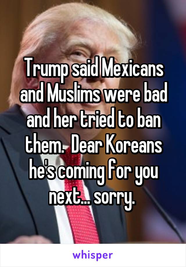 Trump said Mexicans and Muslims were bad and her tried to ban them.  Dear Koreans he's coming for you next... sorry. 