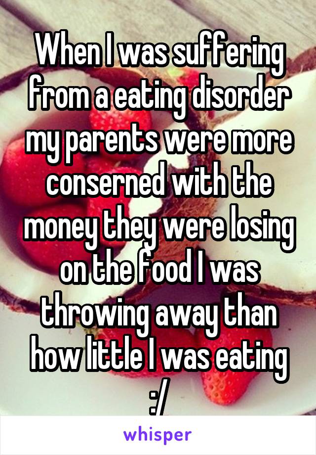 When I was suffering from a eating disorder my parents were more conserned with the money they were losing on the food I was throwing away than how little I was eating :/