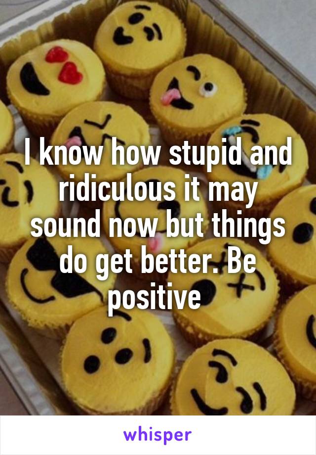 I know how stupid and ridiculous it may sound now but things do get better. Be positive 