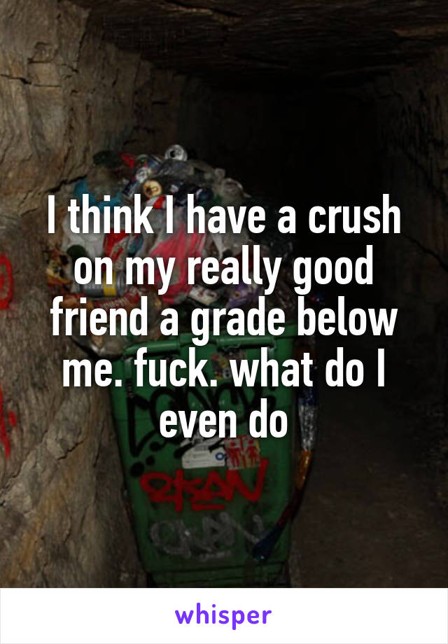 I think I have a crush on my really good friend a grade below me. fuck. what do I even do