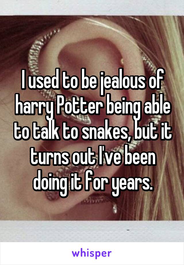 I used to be jealous of harry Potter being able to talk to snakes, but it turns out I've been doing it for years.