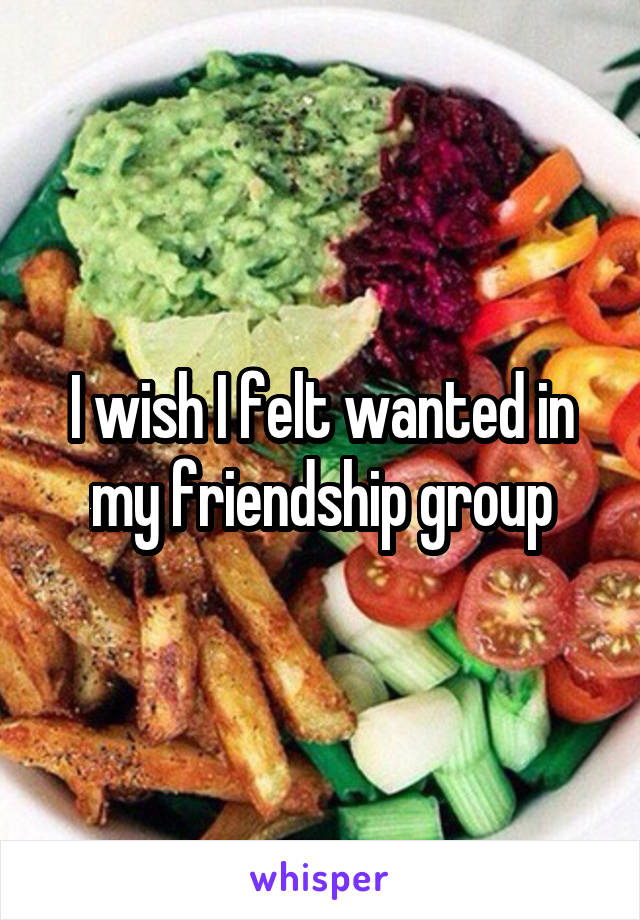 I wish I felt wanted in my friendship group