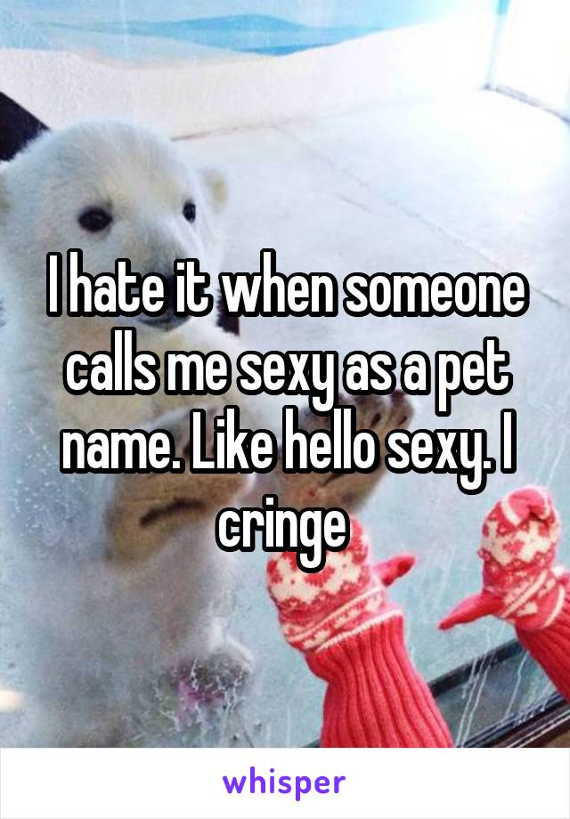 I hate it when someone calls me sexy as a pet name. Like hello sexy. I cringe 