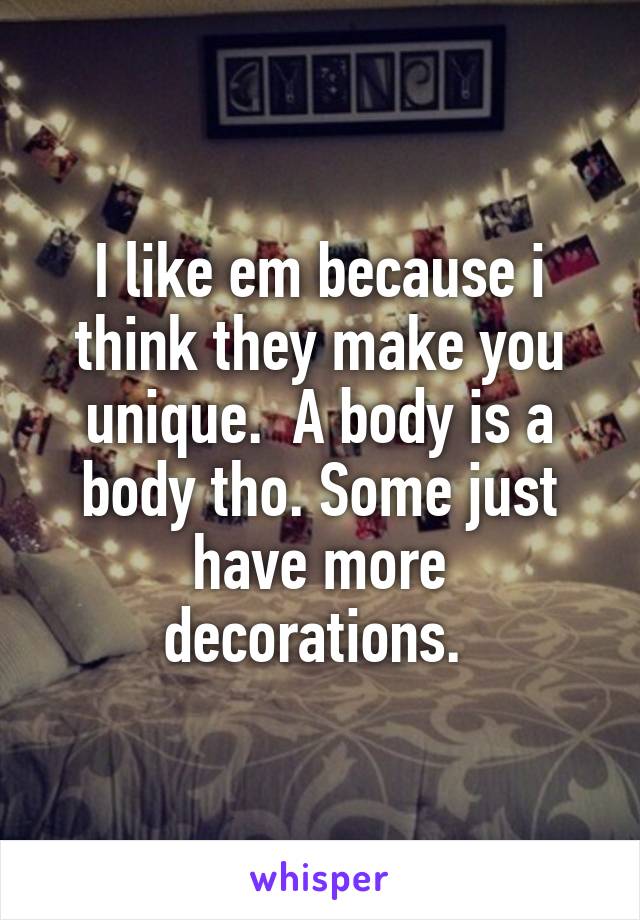 I like em because i think they make you unique.  A body is a body tho. Some just have more decorations. 