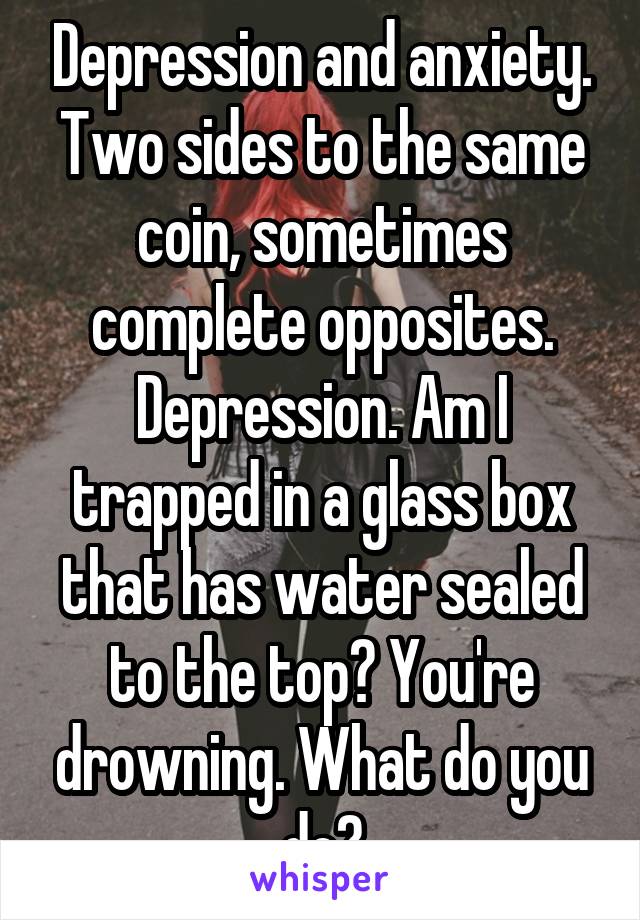 Depression and anxiety. Two sides to the same coin, sometimes complete opposites. Depression. Am I trapped in a glass box that has water sealed to the top? You're drowning. What do you do?