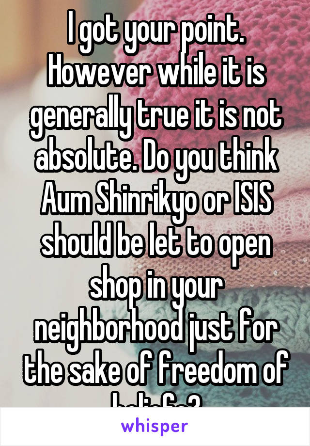 I got your point. However while it is generally true it is not absolute. Do you think Aum Shinrikyo or ISIS should be let to open shop in your neighborhood just for the sake of freedom of beliefs?