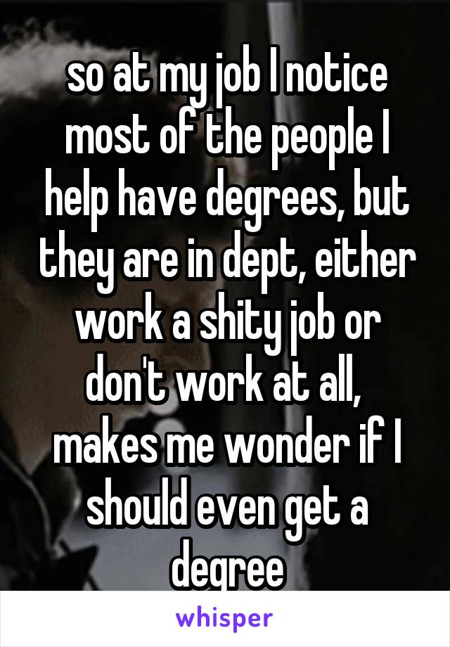 so at my job I notice most of the people I help have degrees, but they are in dept, either work a shity job or don't work at all,  makes me wonder if I should even get a degree