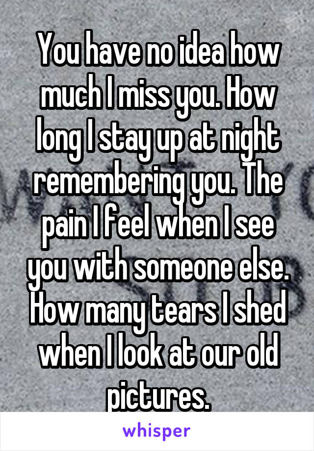 You have no idea how much I miss you. How long I stay up at night remembering you. The pain I feel when I see you with someone else. How many tears I shed when I look at our old pictures.