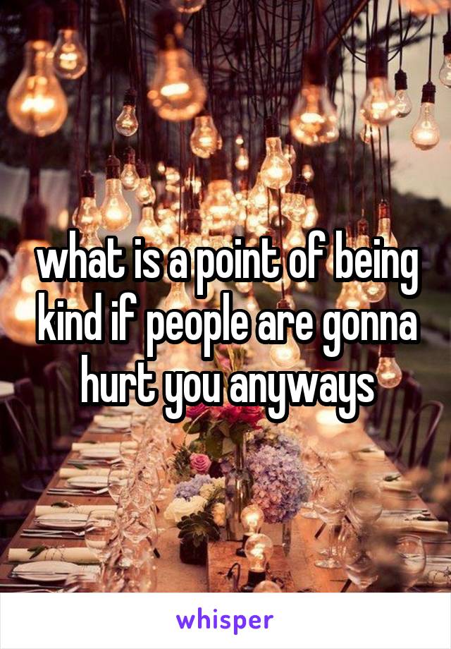 what is a point of being kind if people are gonna hurt you anyways