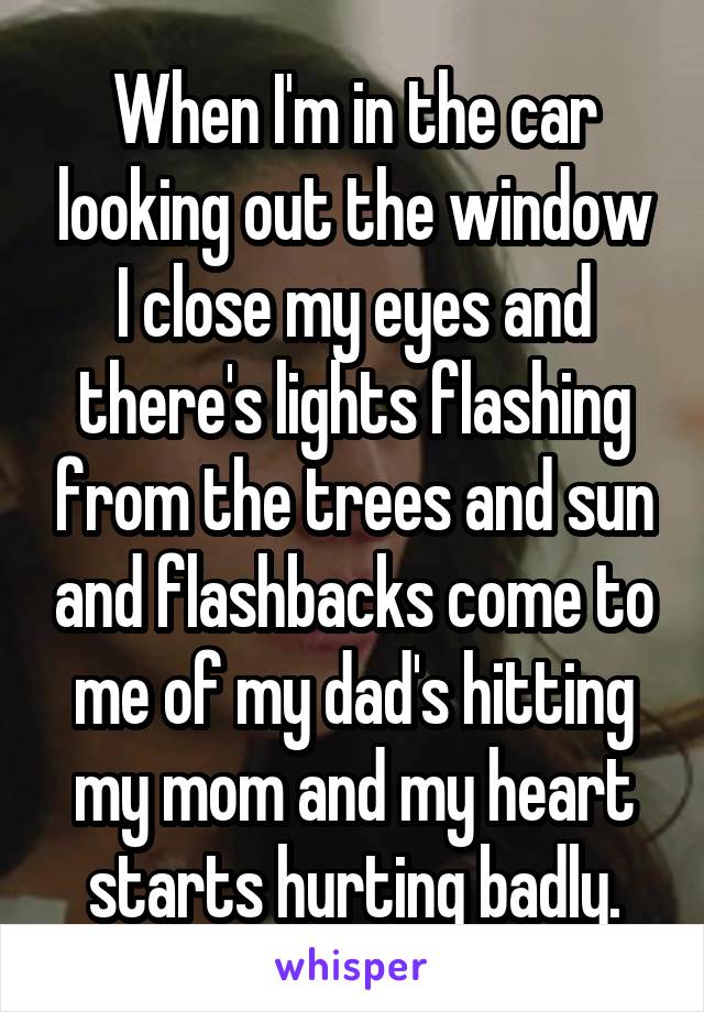 When I'm in the car looking out the window I close my eyes and there's lights flashing from the trees and sun and flashbacks come to me of my dad's hitting my mom and my heart starts hurting badly.