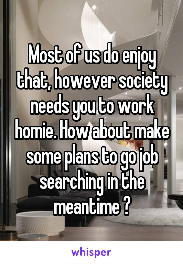 Most of us do enjoy that, however society needs you to work homie. How about make some plans to go job searching in the meantime ?