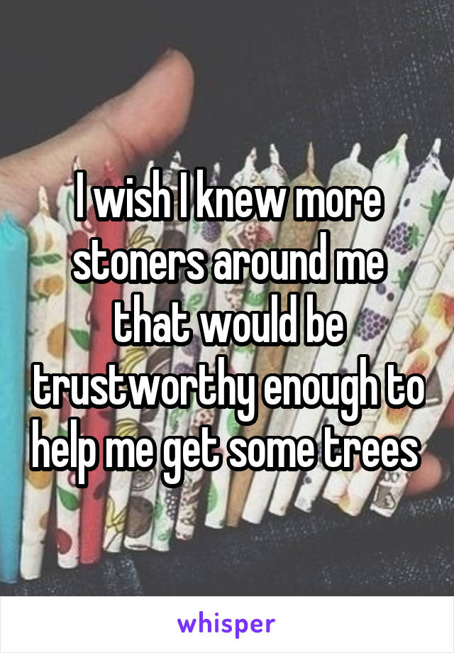 I wish I knew more stoners around me that would be trustworthy enough to help me get some trees 