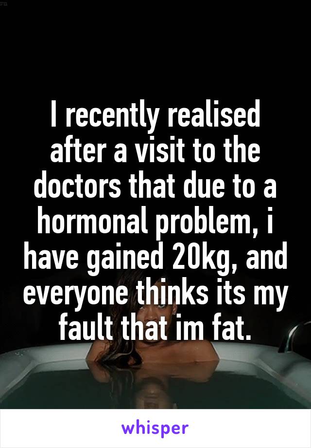I recently realised after a visit to the doctors that due to a hormonal problem, i have gained 20kg, and everyone thinks its my fault that im fat.