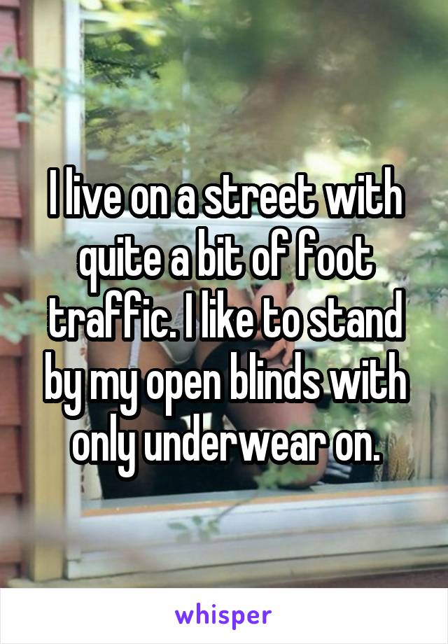 I live on a street with quite a bit of foot traffic. I like to stand by my open blinds with only underwear on.
