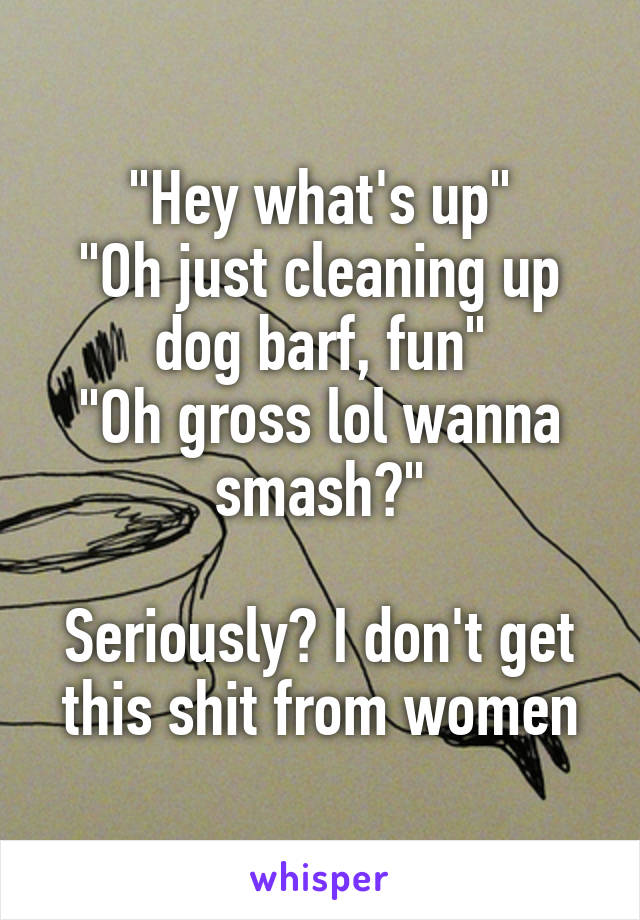 "Hey what's up"
"Oh just cleaning up dog barf, fun"
"Oh gross lol wanna smash?"

Seriously? I don't get this shit from women