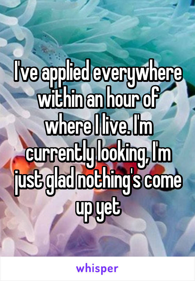 I've applied everywhere within an hour of where I live. I'm currently looking, I'm just glad nothing's come up yet