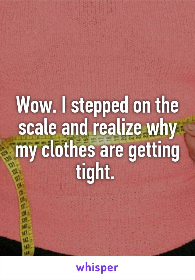 Wow. I stepped on the scale and realize why my clothes are getting tight. 