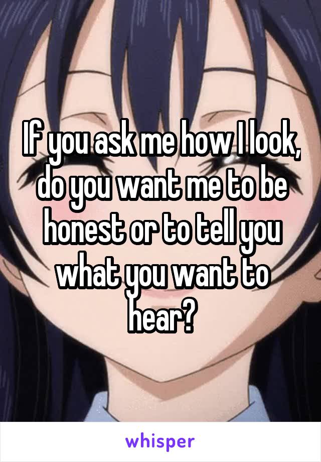 If you ask me how I look, do you want me to be honest or to tell you what you want to hear?