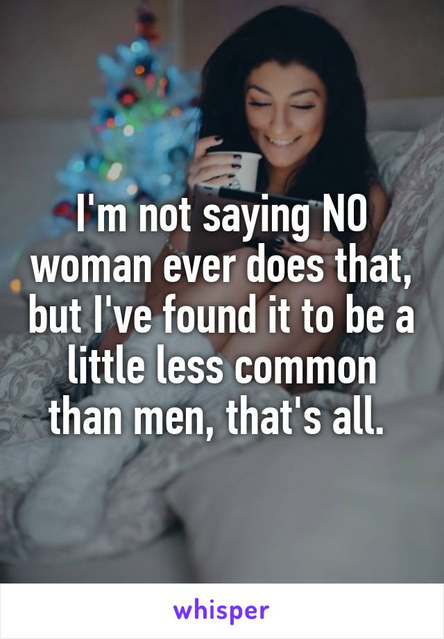 I'm not saying NO woman ever does that, but I've found it to be a little less common than men, that's all. 