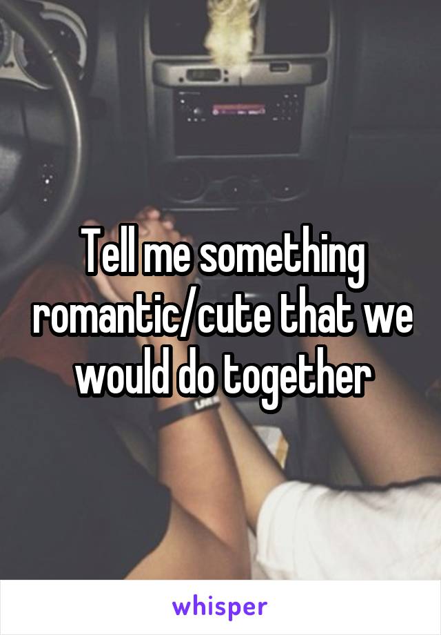 Tell me something romantic/cute that we would do together