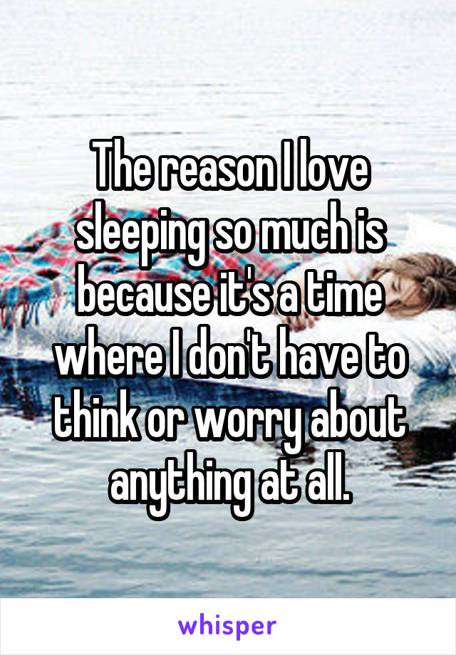 The reason I love sleeping so much is because it's a time where I don't have to think or worry about anything at all.
