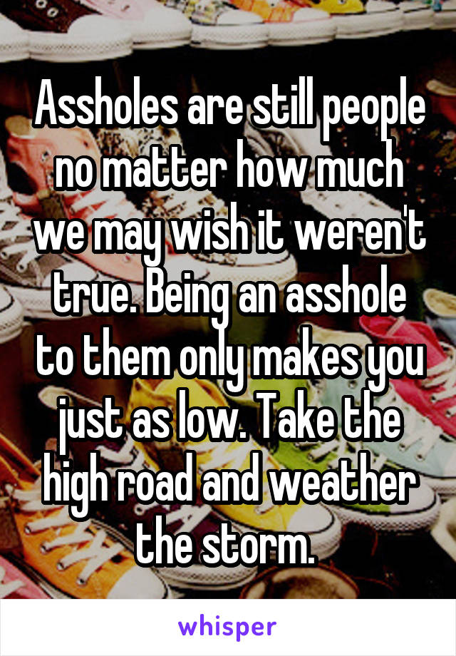 Assholes are still people no matter how much we may wish it weren't true. Being an asshole to them only makes you just as low. Take the high road and weather the storm. 