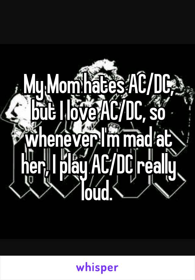 My Mom hates AC/DC, but I love AC/DC, so whenever I'm mad at her, I play AC/DC really loud. 