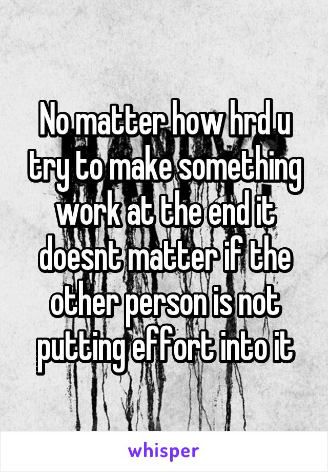 No matter how hrd u try to make something work at the end it doesnt matter if the other person is not putting effort into it