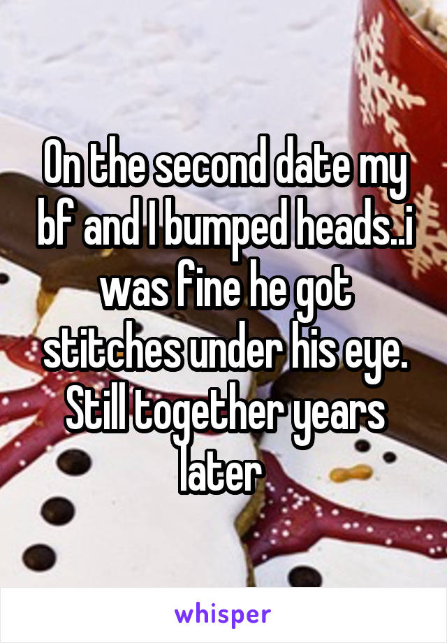 On the second date my bf and I bumped heads..i was fine he got stitches under his eye. Still together years later 