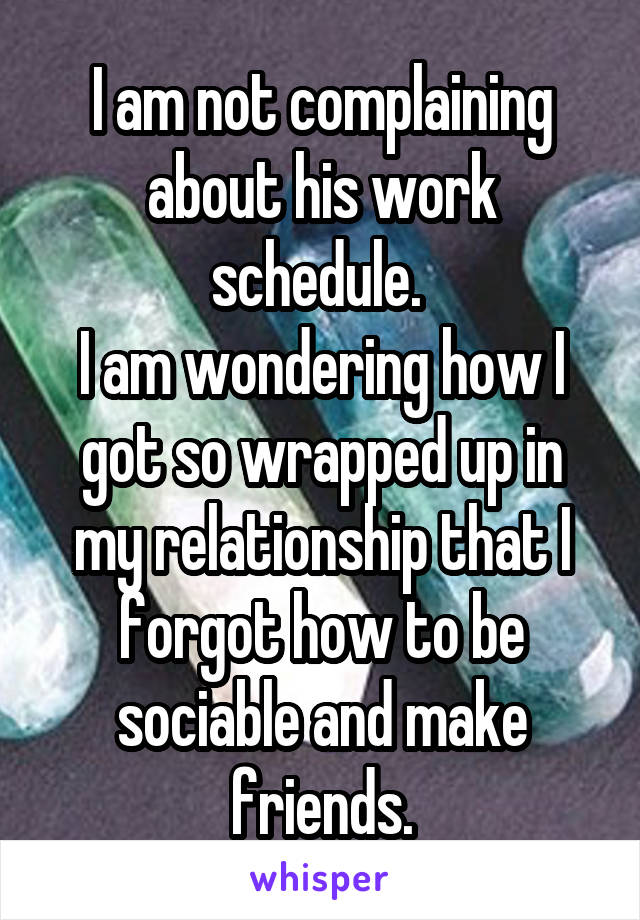 I am not complaining about his work schedule. 
I am wondering how I got so wrapped up in my relationship that I forgot how to be sociable and make friends.