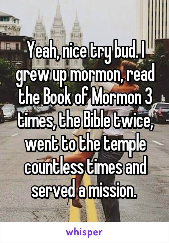 Yeah, nice try bud. I grew up mormon, read the Book of Mormon 3 times, the Bible twice, went to the temple countless times and served a mission. 