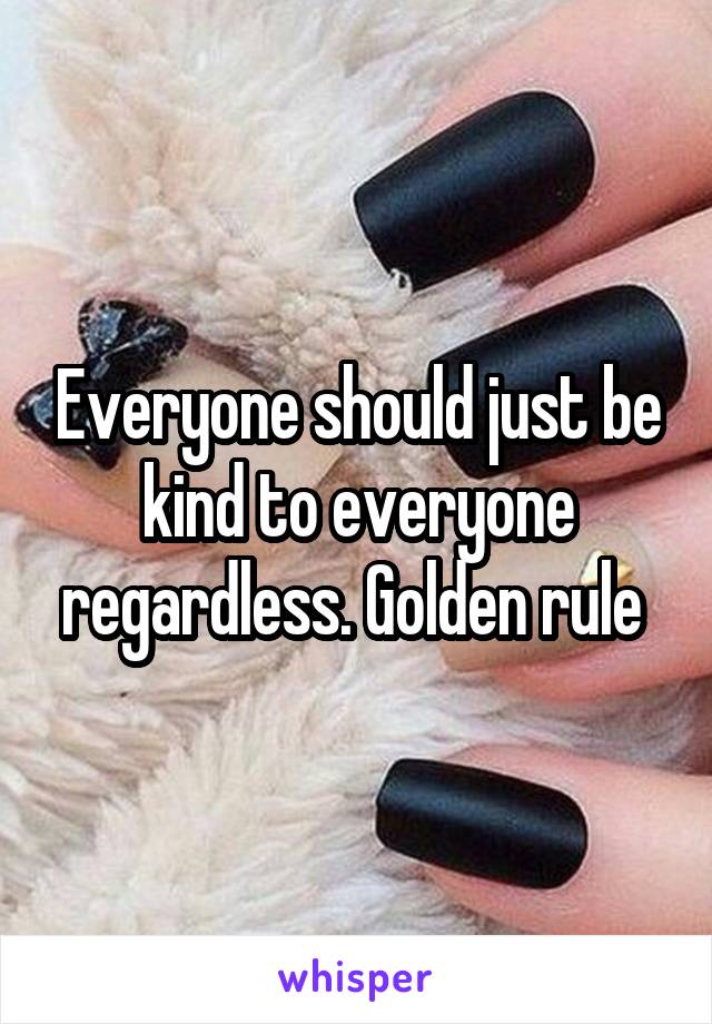 Everyone should just be kind to everyone regardless. Golden rule 