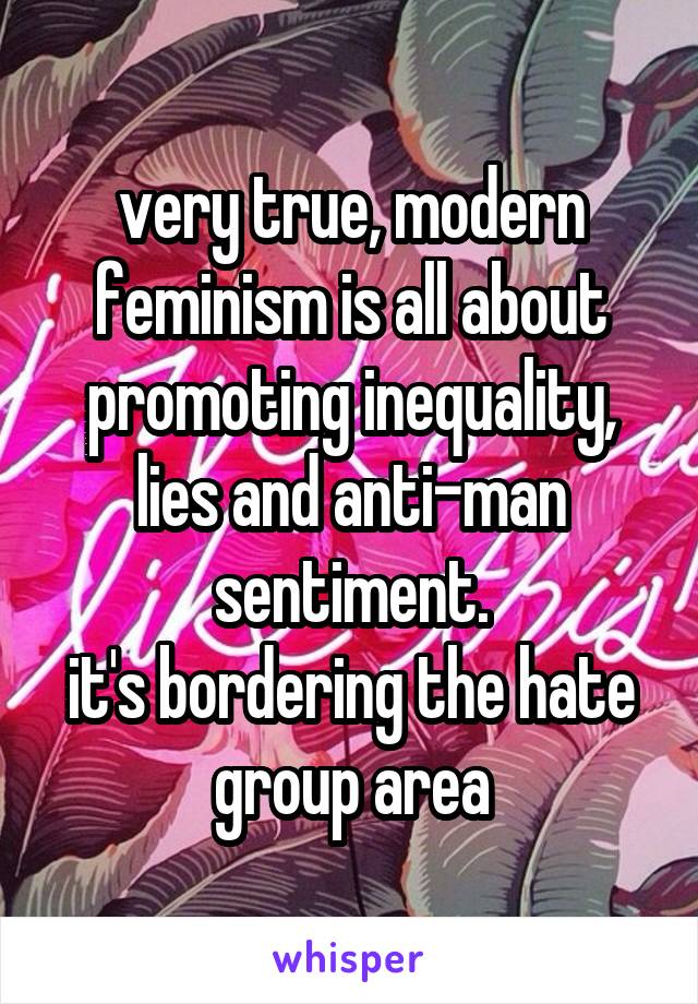 very true, modern feminism is all about promoting inequality, lies and anti-man sentiment.
it's bordering the hate group area