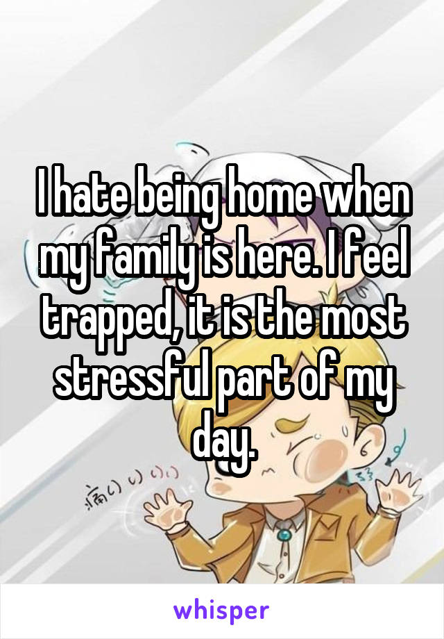 I hate being home when my family is here. I feel trapped, it is the most stressful part of my day.